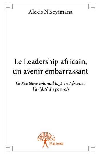 Couverture du livre « Le leadership africain, un avenir embarrassant ; le fantôme colonial logé en Afrique : l'avidité du pouvoir » de Alexis Nizeyimana aux éditions Edilivre