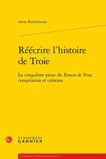 Couverture du livre « Réécrire l'histoire de Troie : la cinquième prose du Roman de Troie, compilation et création » de Anne Rochebouet aux éditions Classiques Garnier