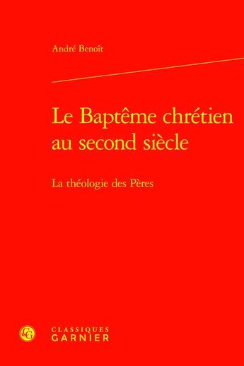 Couverture du livre « Le Baptême chrétien au second siècle : La théologie des Pères » de Andre Benoit aux éditions Classiques Garnier