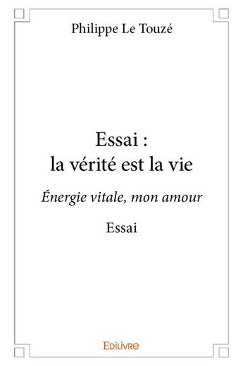 Couverture du livre « Essai : la verite est la vie - energie vitale, mon amour essai » de Philippe Le Touze aux éditions Edilivre