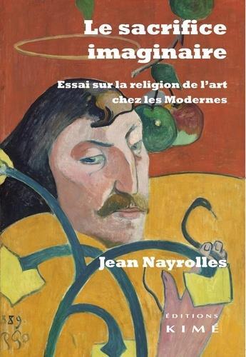 Couverture du livre « Le sacrifice imaginaire ; essai sur la religion de l'art chez les modernes » de Jean Nayrolles aux éditions Kime