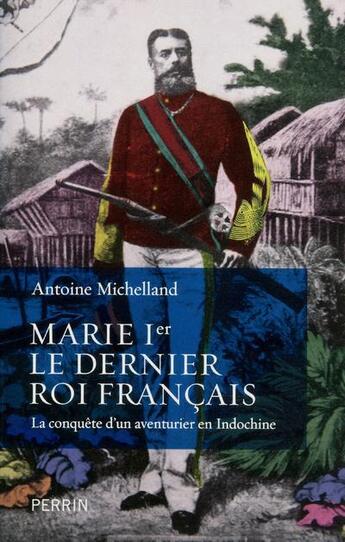 Couverture du livre « Marie Ier ; le dernier roi français ; la conquête d'un aventurier en Indochine » de Antoine Michelland aux éditions Perrin