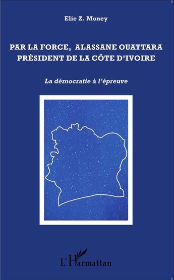 Couverture du livre « Par la force, Alassane Ouattara, Président de la Côte d'Ivoire ; la démocratie à l'épreuve » de Elie Z. Money aux éditions L'harmattan