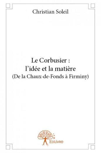 Couverture du livre « Le Corbusier : l'idée et la matière (de la Chaux-de-Fonds à Firminy) » de Christian Soleil aux éditions Edilivre