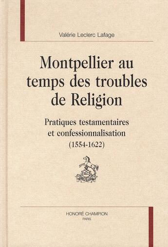 Couverture du livre « Montpellier au temps des troubles de religion ; pratiques testamentaires et confessionnalisation (1554 -1622) » de Valerie Leclerc-Lafage aux éditions Honore Champion