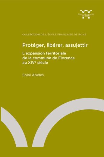 Couverture du livre « Protéger, libérer, assujettir : L'expansion territoriale de la commune de Florence au XIVe siècle » de Solal Abeles aux éditions Ecole Francaise De Rome