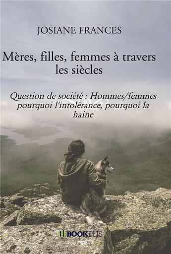 Couverture du livre « Mères, filles, femmes à travers les siècles ; question de société : hommes/femmes pourquoi l'intolérance, pourquoi la haine » de Frances Josiane aux éditions Bookelis