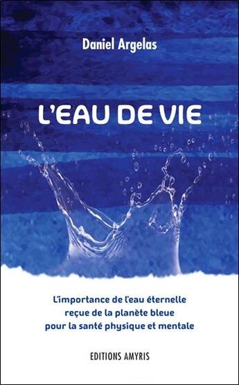 Couverture du livre « L'eau de vie ; l'importance de l'eau éternelle reçue de la planète bleue pour la santé physique et mentale » de Daniel Argelas aux éditions Amyris