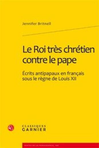 Couverture du livre « Le roi très chrétien contre le pape ; écrits antipapaux en français sous le règne de Louis XII » de Jennifer Britnell aux éditions Classiques Garnier