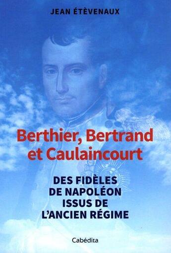 Couverture du livre « Berthier, Bertrand, et Caulaincourt : des fidèles de Napoléon issus de l'Ancien Régime » de Jean Etevenaux aux éditions Cabedita