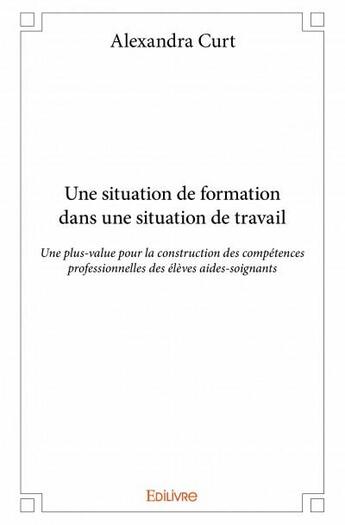 Couverture du livre « Une situation de formation dans une situation de travail ; une plus-value pour la construction des compétences professionnelles des élèves aides-soignants » de Alexandra Curt aux éditions Edilivre