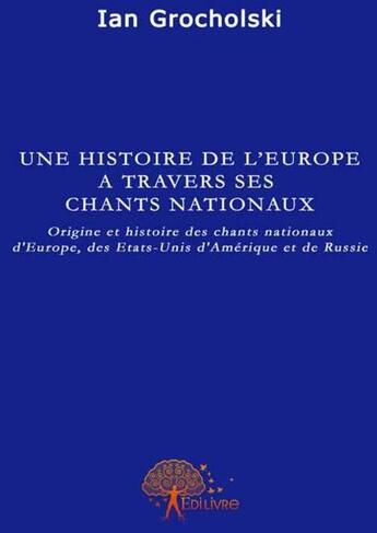 Couverture du livre « Une histoire de l'Europe à travers ses chants nationaux ; origine et histoire des chants nationaux d'Europe, des Etats-Unis d'Amérique et de Russie » de Ian Grocholski aux éditions Edilivre