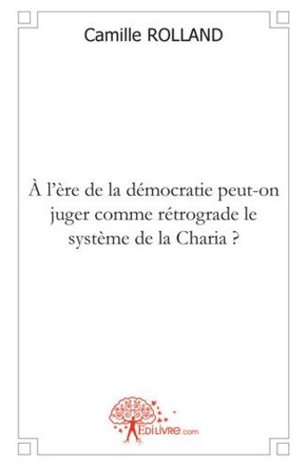 Couverture du livre « À l'ère de la démocratie peut-on juger comme rétrograde le système de la Charia ? » de Camille Rolland aux éditions Edilivre