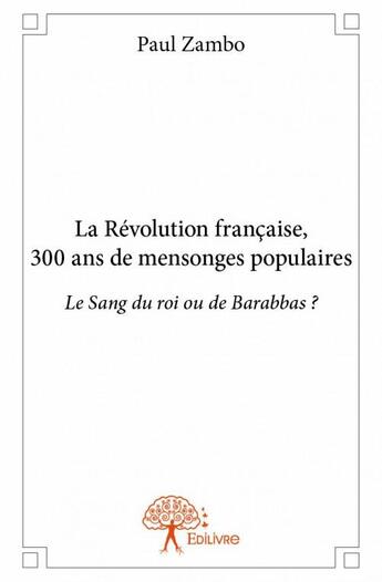 Couverture du livre « La Révolution française, 300 ans de mensonges populaires ; le sang du roi ou de Barabbas ? » de Paul Zambo aux éditions Edilivre