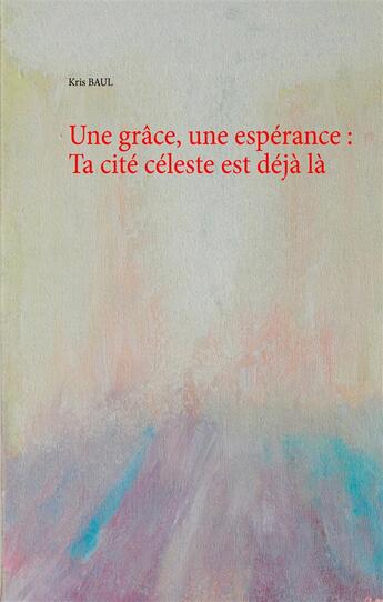 Couverture du livre « Une grâce, une espérance : ta cité céleste est déjà là » de Kris Baul aux éditions Books On Demand