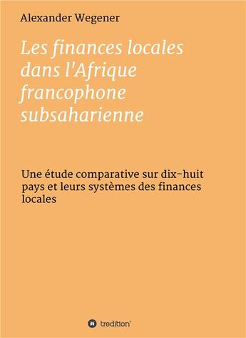 Couverture du livre « Les finances locales dans l'Afrique francophone subsaharienne ; une étude comparative sur dix-huit pays et leurs sytèmes des finances locales » de Alexander Wegener aux éditions Tredition