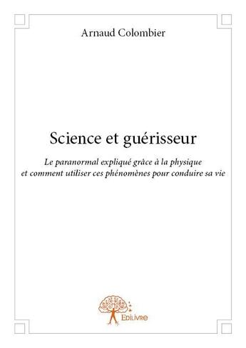 Couverture du livre « Science et guérisseur ; le paranormal expliqué grâce à la physique et comment utiliser ces phénomènes pour conduire sa vie » de Arnaud Colombier aux éditions Edilivre