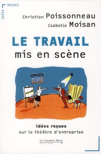 Couverture du livre « Le travail mis en scène ; idées reçues sur le théâtre d'entreprise » de Christian Poissonneau et Isabelle Moisan aux éditions Le Cavalier Bleu