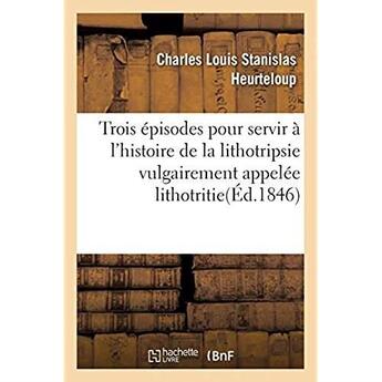 Couverture du livre « Trois épisodes pour servir à l'histoire de la lithotripsie vulgairement appelée lithotritie : ou Défense obligée contre trois injustes attaques » de Heurteloup C L S. aux éditions Hachette Bnf