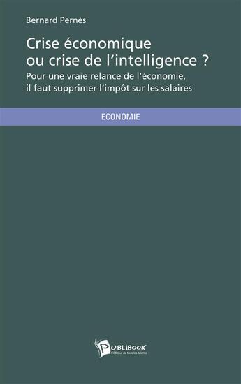 Couverture du livre « Crise économique ou crise de l'intelligence ? pour une vraie relance de l'économie, il faut supprimer l'impôt sur les salaires » de Bernard Pernes aux éditions Publibook