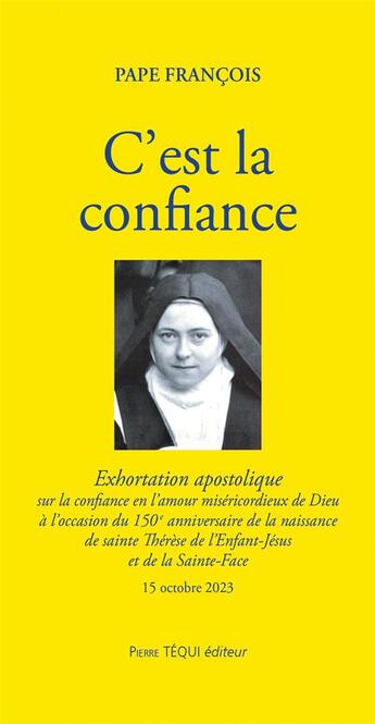 Couverture du livre « C'est la confiance : Exhortation apostolique sur la confiance en l'amour miséricordieux de Dieu à l'occasion du 150e anniversaire de la naissance de sainte Thérèse de l'enfant-Jésus et de la sainte-face » de Pape Francois aux éditions Tequi