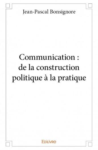 Couverture du livre « Communication : de la construction politique à la pratique » de Jean-Pascal Bonsignore aux éditions Edilivre
