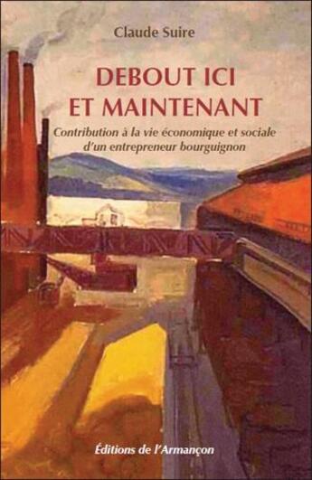 Couverture du livre « Debout ici et maintenant ; contribution à la vie économique et sociale d'un entrepreneur bourguignon » de Claude Suire aux éditions Armancon