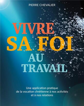 Couverture du livre « Vivre sa foi au travail : une application pratique de la vocation chrétienne à nos activités et à nos relations » de Pierre Chevalier aux éditions Books On Demand