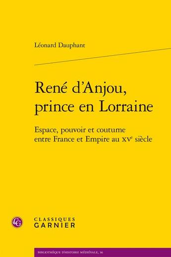 Couverture du livre « René d'Anjou, prince en Lorraine : Espace, pouvoir et coutume entre France et Empire au XVe siècle » de Leonard Dauphant aux éditions Classiques Garnier