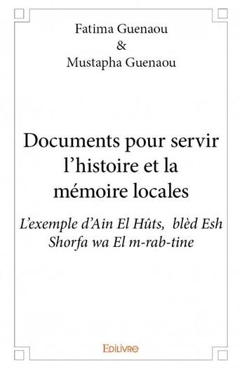 Couverture du livre « Documents pour servir l'histoire et la mémoire locales ; l'exemple d'Ain El Hûts, blèd Esh Shorfa wa El m-rab-tine » de Fatima Guenaou et Mustapha Guenaou aux éditions Edilivre