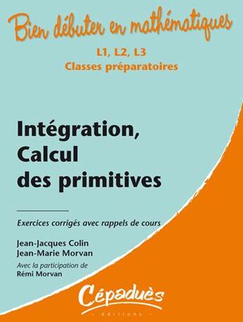 Couverture du livre « Bien débuter en mathématiques : intégration, calcul des primitives ; L1/L2/L3/classes préparatoires ; exercices corrigés avec rappels de cours » de Jean-Jacques Colin et Jean-Marie Morvan et Remi Morvan aux éditions Cepadues