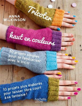 Couverture du livre « Tricoter haut en couleurs ; 10 projets simples pour se familiariser avec le tricot ; 10 projets plus élaborés pour laisser libre court à sa fantaisie » de Anna Wilkinson aux éditions Hachette Pratique