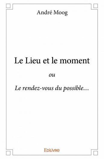 Couverture du livre « Le lieu et le moment ; ou Le rendez-vous du possible » de Moog Andre aux éditions Edilivre