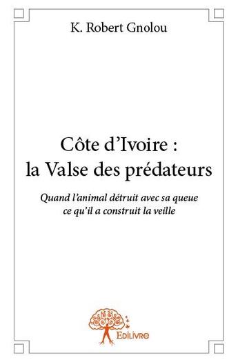 Couverture du livre « Côte d'Ivoire : la valse des prédateurs ; quand l'animal détruit avec sa queue ce qu'il a construit la veille » de K. Robert Gnolou aux éditions Edilivre