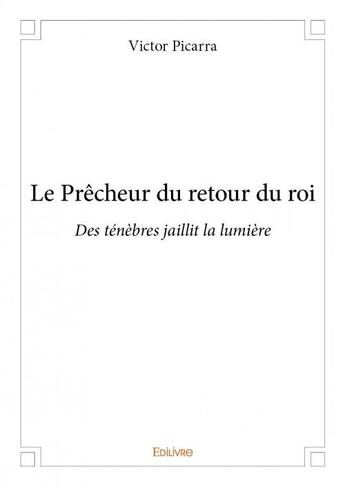 Couverture du livre « Le prêcheur du retour du roi ; des ténèbres jaillit la lumière » de Victor Picarra aux éditions Edilivre