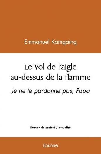 Couverture du livre « Le vol de l'aigle au dessus de la flamme - je ne te pardonne pas, papa » de Emmanuel Kamgaing aux éditions Edilivre