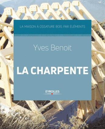 Couverture du livre « La charpente ; la maison à ossature bois par éléments » de Yves Benoit aux éditions Eyrolles