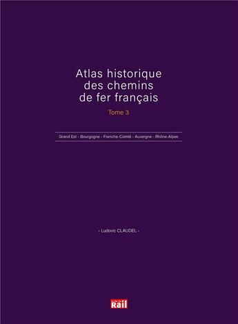 Couverture du livre « Atlas historique des chemins de fer français t.3 : Grand Est - Bourgogne - Franche-Comté - Auvergne - Rhône-Alpes » de Ludovic Claudel aux éditions La Vie Du Rail