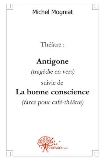 Couverture du livre « Theatre: antigone (tragedie en vers) suivie de - la bonne conscience (farce pour cafe-theatre) » de Michel Mogniat aux éditions Edilivre