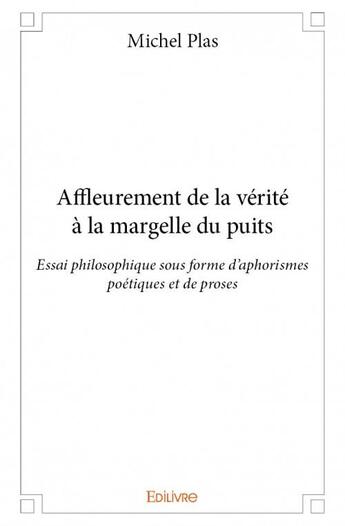 Couverture du livre « Affleurement de la vérité à la margelle du puits ; essai philosophique sous forme d'aphorismes poétiques et de proses » de Michel Plas aux éditions Edilivre