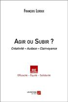 Couverture du livre « Agir ou subir ? - creativite audace clairvoyance » de Francois Leroux aux éditions Editions Du Net