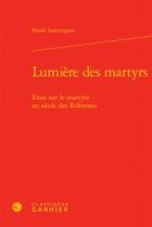 Couverture du livre « Lumière des martyrs; essai sur martyre au sieclereformes » de Frank Lestringant aux éditions Classiques Garnier