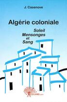 Couverture du livre « Algerie coloniale soleil mensonges et sang » de Casenove J. aux éditions Edilivre