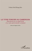 Couverture du livre « Le titre foncier au Cameroun ; recherche sur la spécificité d'un acte administratif unilatéral » de Urbain Noel Ebang Mve aux éditions L'harmattan