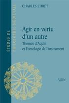 Couverture du livre « Agir en vertu d'un autre : Thomas d'Aquin et l'ontologie de l'instrument » de Charles Ehret aux éditions Vrin