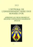 Couverture du livre « L'intégral de l'enseignement Reiki Usui rosaire d'or ; apprenez les trois degrés et recevez l'initiation immédiate inclue » de J.C.J aux éditions Bookelis