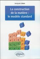 Couverture du livre « La construction de la matiere : le modele standard » de Jacques Leon aux éditions Ellipses