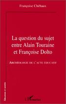 Couverture du livre « Question du suje entre Alain Touraine et Francoise Dolto ; archéologie de l'acte éducatif » de Françoise Chébaux aux éditions Editions L'harmattan