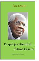 Couverture du livre « Ce que je retiendrai d'Aimé Césaire » de Eric Lamie aux éditions Books On Demand