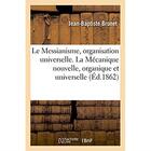 Couverture du livre « Le messianisme, organisation universelle. la mecanique nouvelle, organique et universelle - science, » de Brunet Jean-Baptiste aux éditions Hachette Bnf